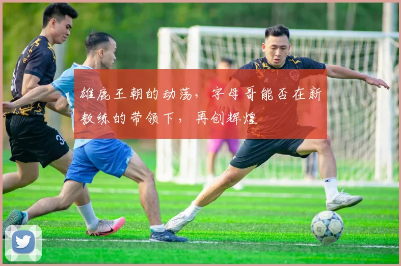 雄鹿王朝的动荡，字母哥能否在新教练的带领下，再创辉煌