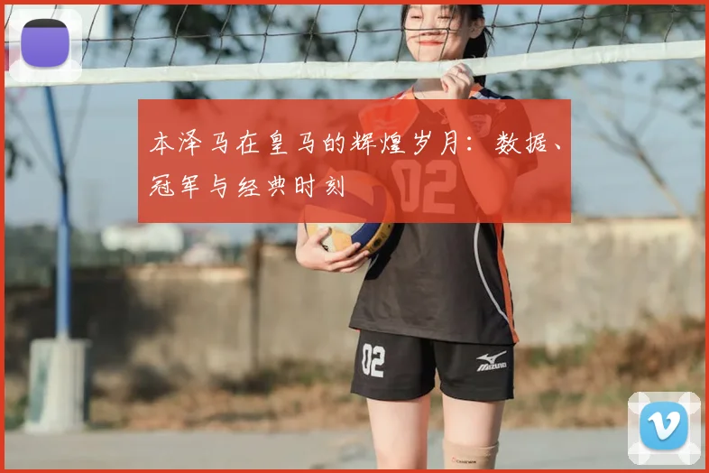 本泽马在皇马的辉煌岁月：数据、冠军与经典时刻