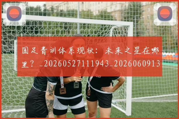 国足青训体系现状:未来之星在哪里?_20260527111943_20260609132402