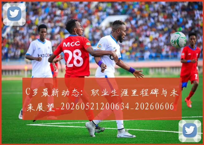 C罗最新动态:职业生涯里程碑与未来展望_20260521200634_20260606165400