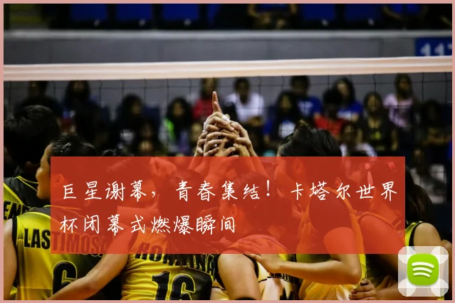 巨星谢幕,青春集结!卡塔尔世界杯闭幕式燃爆瞬间
