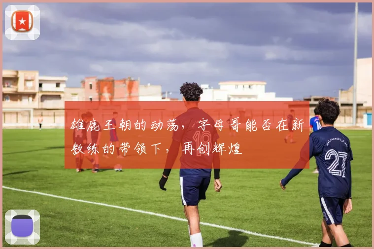 雄鹿王朝的动荡,字母哥能否在新教练的带领下,再创辉煌