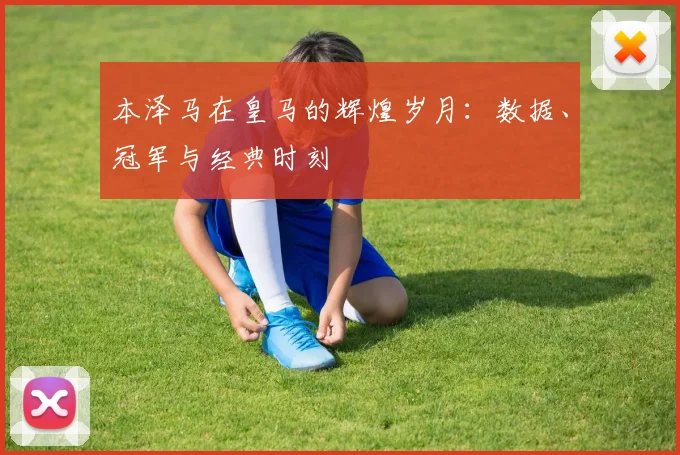 本泽马在皇马的辉煌岁月：数据、冠军与经典时刻